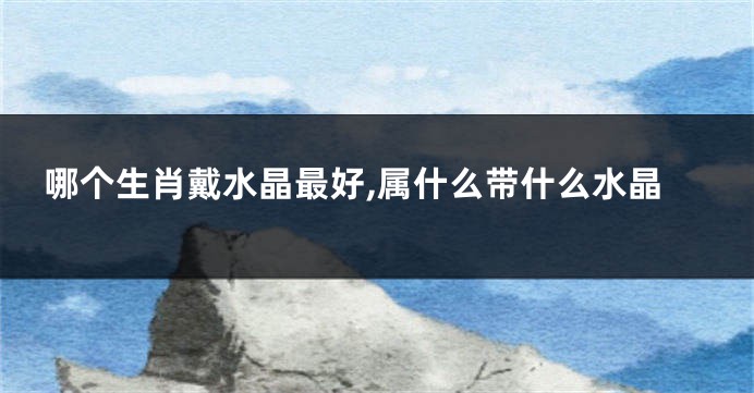 哪个生肖戴水晶最好,属什么带什么水晶