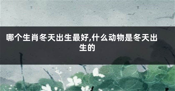 哪个生肖冬天出生最好,什么动物是冬天出生的