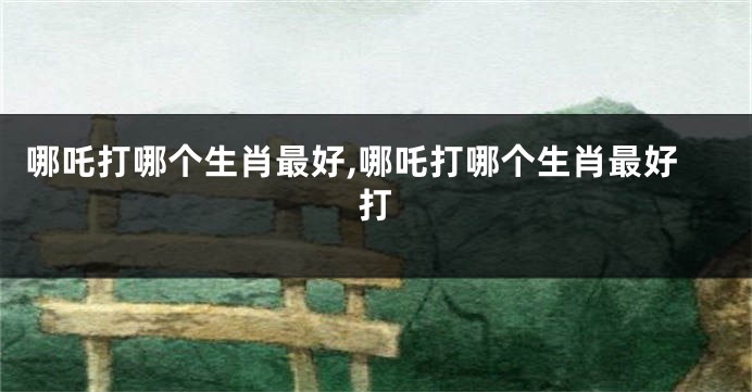 哪吒打哪个生肖最好,哪吒打哪个生肖最好打