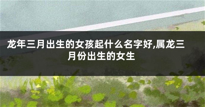 龙年三月出生的女孩起什么名字好,属龙三月份出生的女生