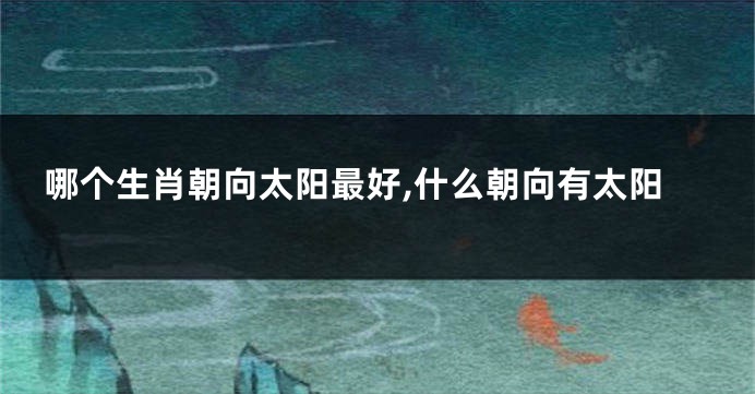 哪个生肖朝向太阳最好,什么朝向有太阳