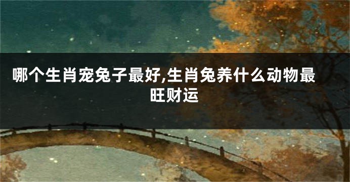 哪个生肖宠兔子最好,生肖兔养什么动物最旺财运