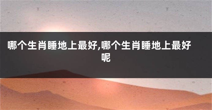 哪个生肖睡地上最好,哪个生肖睡地上最好呢