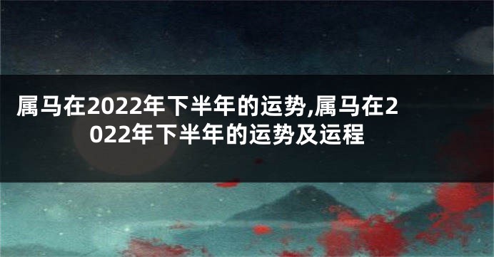 属马在2022年下半年的运势,属马在2022年下半年的运势及运程