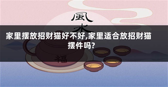 家里摆放招财猫好不好,家里适合放招财猫摆件吗?