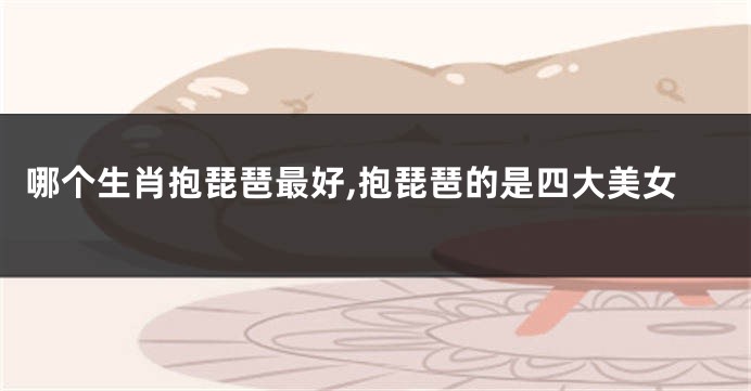 哪个生肖抱琵琶最好,抱琵琶的是四大美女