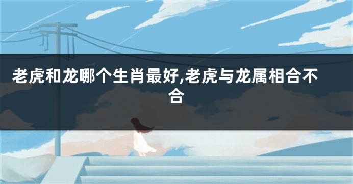 老虎和龙哪个生肖最好,老虎与龙属相合不合
