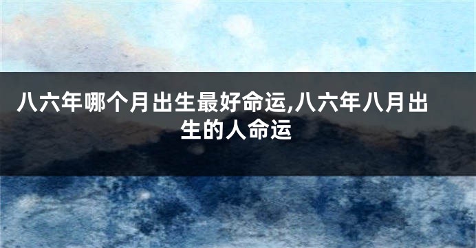 八六年哪个月出生最好命运,八六年八月出生的人命运