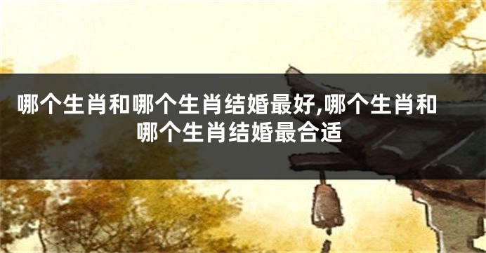 哪个生肖和哪个生肖结婚最好,哪个生肖和哪个生肖结婚最合适