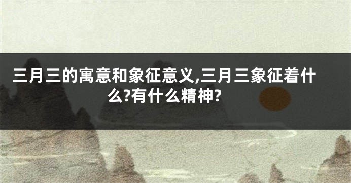 三月三的寓意和象征意义,三月三象征着什么?有什么精神?