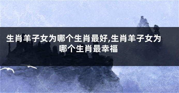生肖羊子女为哪个生肖最好,生肖羊子女为哪个生肖最幸福