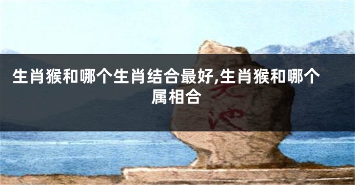 生肖猴和哪个生肖结合最好,生肖猴和哪个属相合