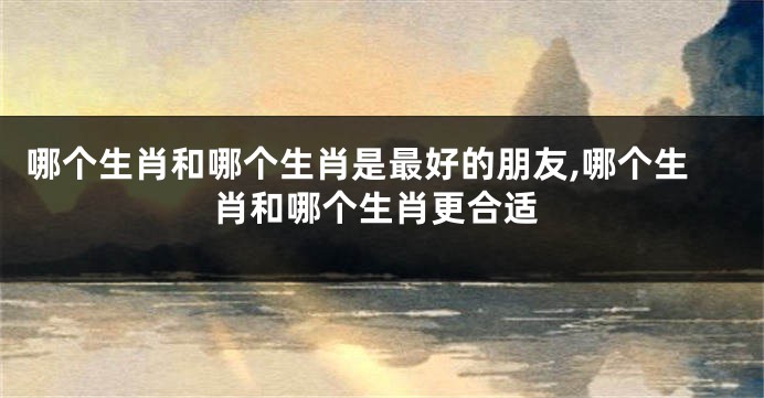 哪个生肖和哪个生肖是最好的朋友,哪个生肖和哪个生肖更合适