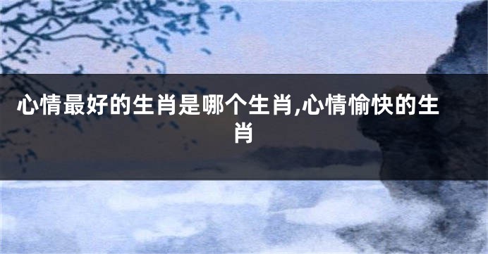 心情最好的生肖是哪个生肖,心情愉快的生肖