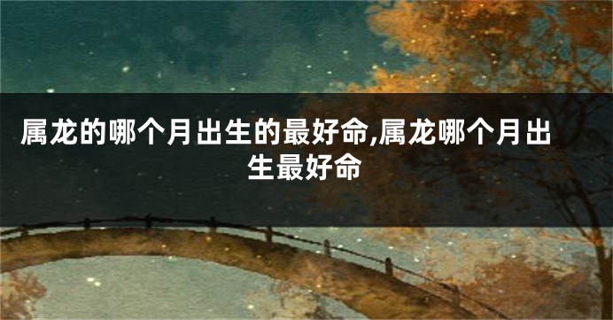 属龙的哪个月出生的最好命,属龙哪个月出生最好命
