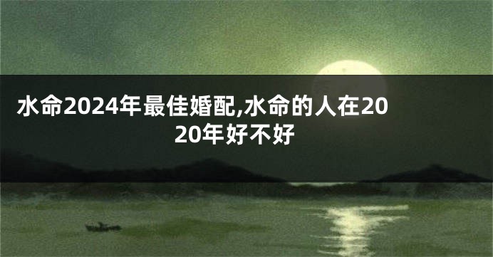 水命2024年最佳婚配,水命的人在2020年好不好