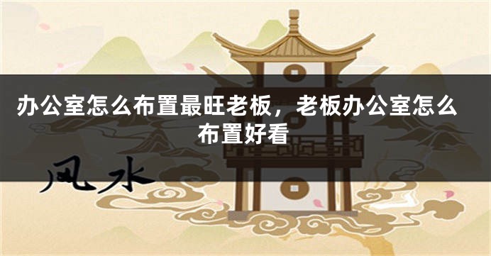 办公室怎么布置最旺老板,老板办公室怎么布置好看