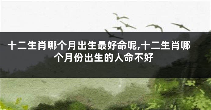 十二生肖哪个月出生最好命呢,十二生肖哪个月份出生的人命不好