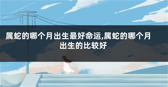 属蛇的哪个月出生最好命运,属蛇的哪个月出生的比较好