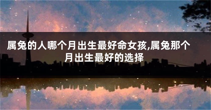 属兔的人哪个月出生最好命女孩,属兔那个月出生最好的选择