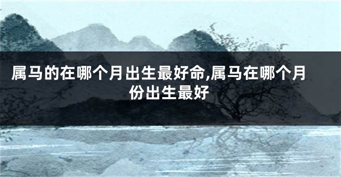 属马的在哪个月出生最好命,属马在哪个月份出生最好