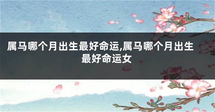 属马哪个月出生最好命运,属马哪个月出生最好命运女