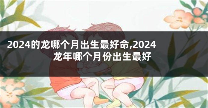 2024的龙哪个月出生最好命,2024龙年哪个月份出生最好
