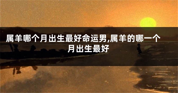 属羊哪个月出生最好命运男,属羊的哪一个月出生最好