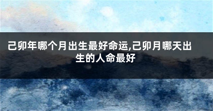 己卯年哪个月出生最好命运,己卯月哪天出生的人命最好