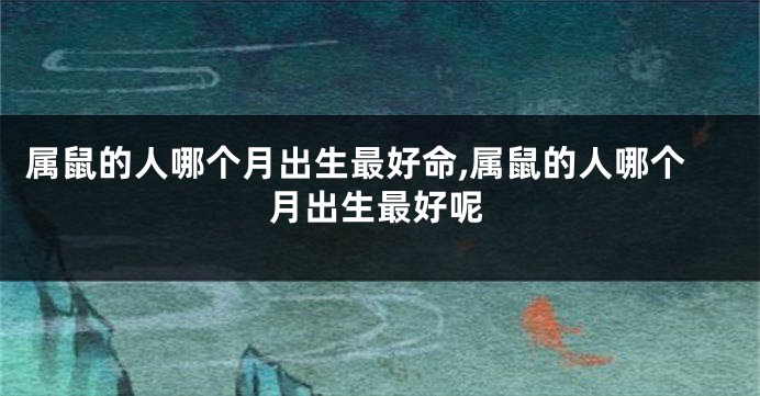 属鼠的人哪个月出生最好命,属鼠的人哪个月出生最好呢