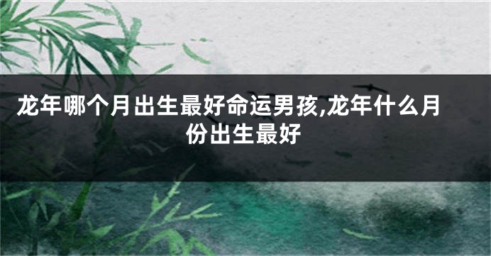 龙年哪个月出生最好命运男孩,龙年什么月份出生最好