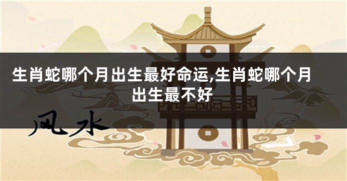 生肖蛇哪个月出生最好命运,生肖蛇哪个月出生最不好