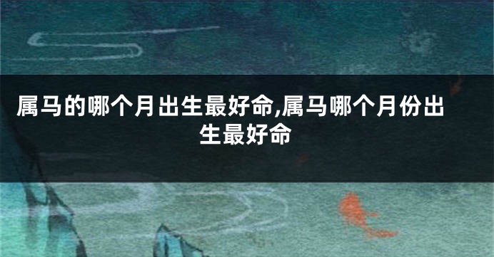 属马的哪个月出生最好命,属马哪个月份出生最好命
