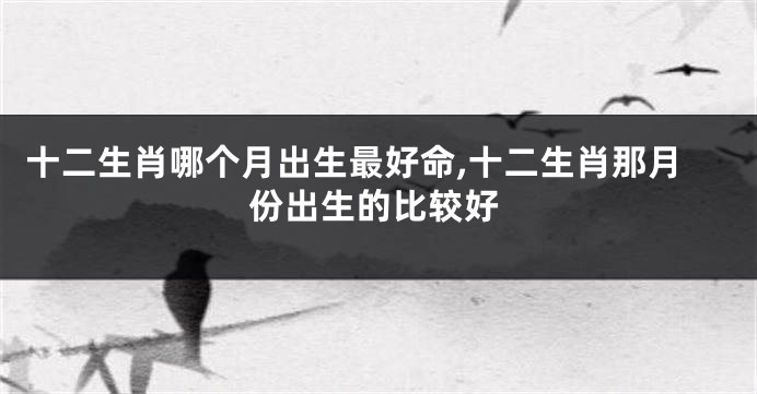 十二生肖哪个月出生最好命,十二生肖那月份出生的比较好