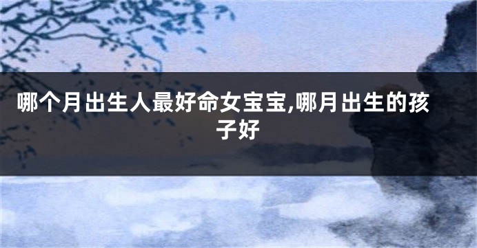 哪个月出生人最好命女宝宝,哪月出生的孩子好