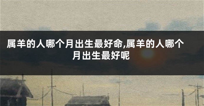 属羊的人哪个月出生最好命,属羊的人哪个月出生最好呢