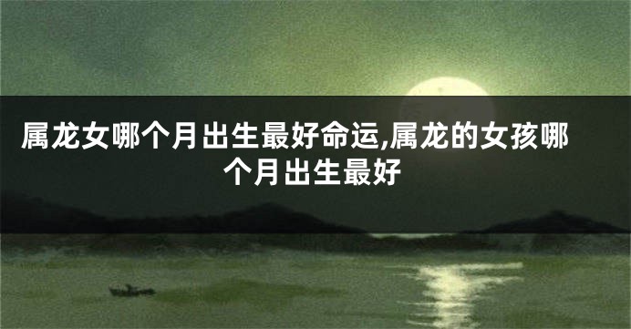 属龙女哪个月出生最好命运,属龙的女孩哪个月出生最好