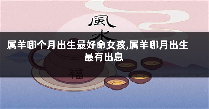 属羊哪个月出生最好命女孩,属羊哪月出生最有出息