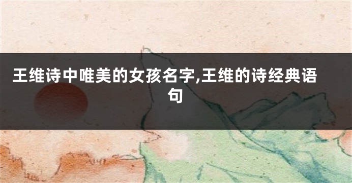 王维诗中唯美的女孩名字,王维的诗经典语句