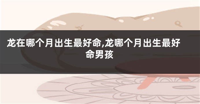 龙在哪个月出生最好命,龙哪个月出生最好命男孩
