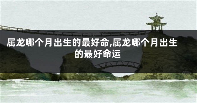 属龙哪个月出生的最好命,属龙哪个月出生的最好命运