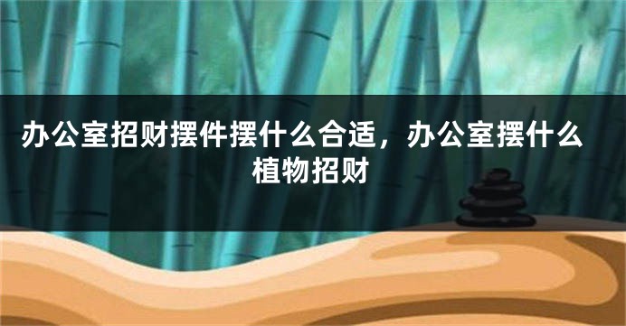 办公室招财摆件摆什么合适，办公室摆什么植物招财
