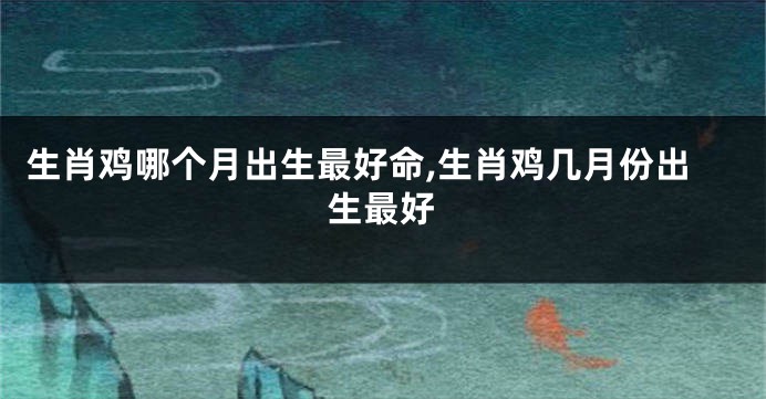 生肖鸡哪个月出生最好命,生肖鸡几月份出生最好