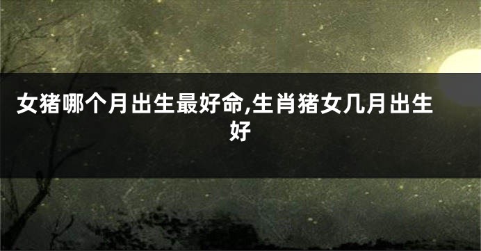女猪哪个月出生最好命,生肖猪女几月出生好