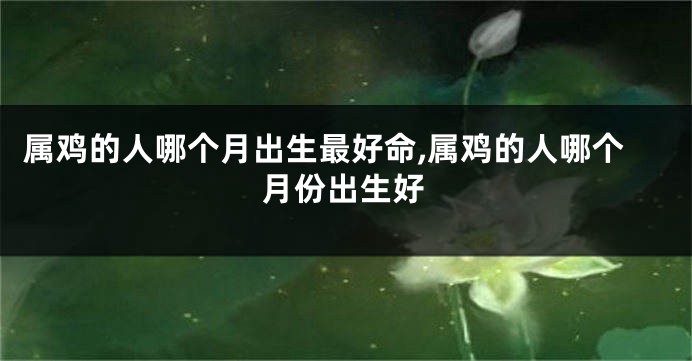 属鸡的人哪个月出生最好命,属鸡的人哪个月份出生好