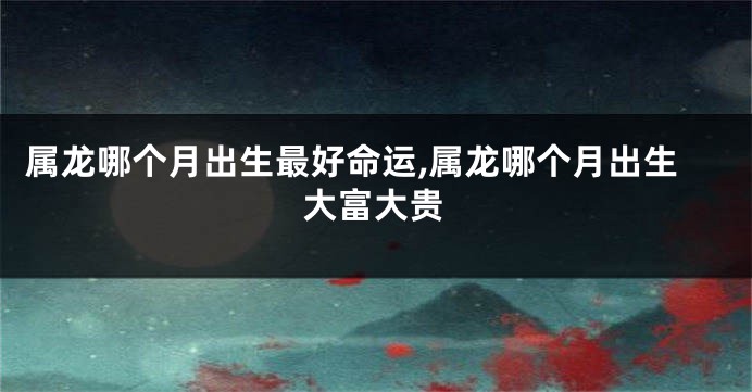 属龙哪个月出生最好命运,属龙哪个月出生大富大贵