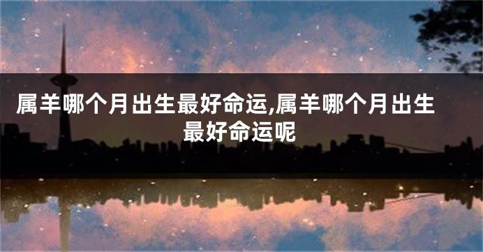 属羊哪个月出生最好命运,属羊哪个月出生最好命运呢