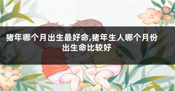 猪年哪个月出生最好命,猪年生人哪个月份出生命比较好