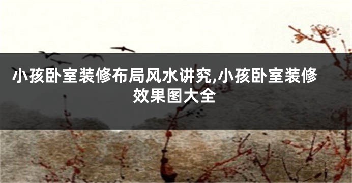 小孩卧室装修布局风水讲究,小孩卧室装修效果图大全