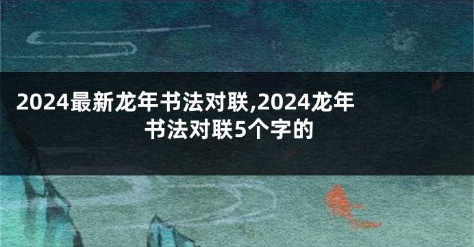 2024最新龙年书法对联,2024龙年书法对联5个字的